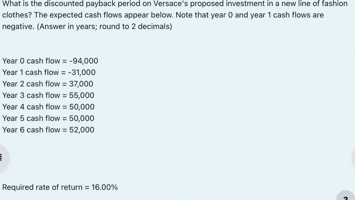 What is the discounted payback period on Versace's proposed investment in a new line of fashion
clothes? The expected cash flows appear below. Note that year 0 and year 1 cash flows are
negative. (Answer in years; round to 2 decimals)
Year 0 cash flow = -94,000
Year 1 cash flow = -31,000
Year 2 cash flow = 37,000
Year 3 cash flow = 55,000
Year 4 cash flow = 50,000
Year 5 cash flow = 50,000
Year 6 cash flow = 52,000
E
Required rate of return = 16.00%