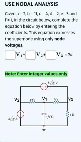 USE NODAL ANALYSIS
Given a = 2, b = 11, c = 4, d = 2, e= 3 and
f = 1, in the circuit below, complete the
equation below by entering the
coefficients. This equation expresses
the supernode using only node
voltages.
Vit
V₂+
Note: Enter integer values only
b/oºv
V2 en
a/0° A
V1
V3 = 24
-jan
fQ.
V3
en