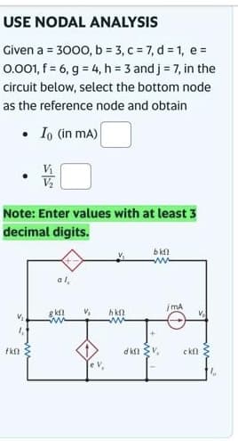 USE NODAL ANALYSIS
Given a = 3000, b = 3, c = 7, d = 1, e =
0.001, f = 6, g = 4, h = 3 and j = 7, in the
circuit below, select the bottom node
as the reference node and obtain
.
.
fkn
V₂
Io (in mA)
Note: Enter values with at least 3
decimal digits.
V₁
V₂
al,
gkf
www
V₂
hkf
www
bkn
www
din v
jmA
V₂
ckf