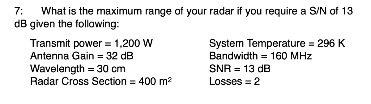 What is the maximum range of your radar if you require a S/N of 13
dB given the following:
7:
Transmit power = 1,200 W
Antenna Gain = 32 dB
System Temperature = 296 K
Bandwidth = 160 MHz
Wavelength = 30 cm
Radar Cross Section = 400 m2
SNR = 13 dB
Losses = 2
%3D
