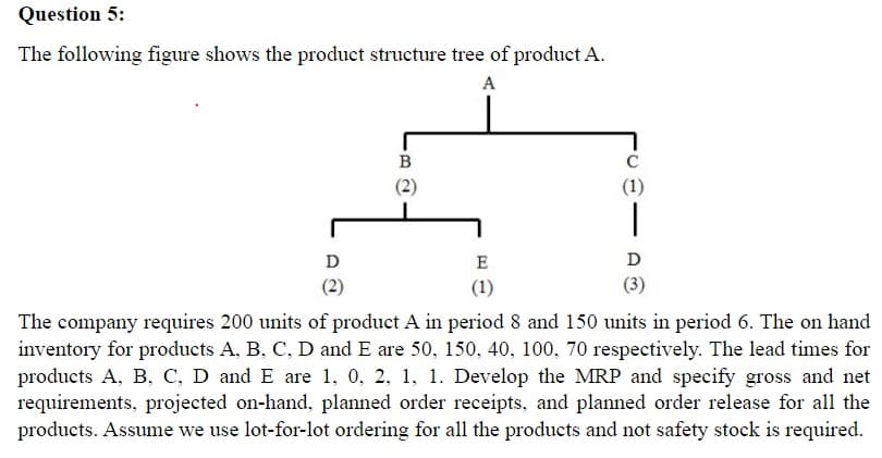 Question 5:
The following figure shows the product structure tree of product A.
A
D
(2)
B
(2)
E
(1)
C
(1)
|
D
(3)
The company requires 200 units of product A in period 8 and 150 units in period 6. The on hand
inventory for products A, B, C, D and E are 50, 150, 40, 100, 70 respectively. The lead times for
products A, B, C, D and E are 1, 0, 2, 1, 1. Develop the MRP and specify gross and net
requirements, projected on-hand, planned order receipts, and planned order release for all the
products. Assume we use lot-for-lot ordering for all the products and not safety stock is required.