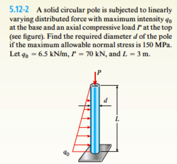 5.12-2 A solid circular pole is subjected to linearly
varying distributed force with maximum intensity q,
at the base and an axial compressive load P at the top
(see figure). Find the required diameter d of the pole
if the maximum allowable normal stress is 150 MPa.
Let qo = 6.5 kN/m, P = 70 kN, and L = 3 m.
L
90
