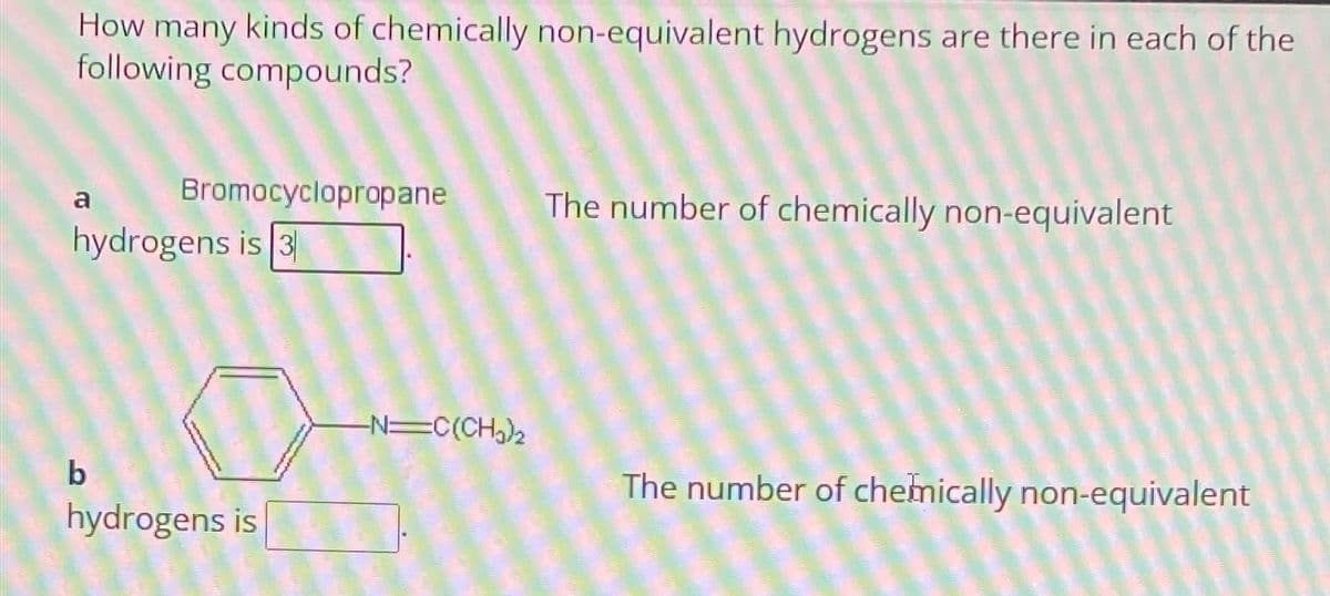 How many kinds of chemically non-equivalent hydrogens are there in each of the
following compounds?
a
Bromocyclopropane
The number of chemically non-equivalent
hydrogens is 3
b
hydrogens is
-N=C(CH)2
The number of chemically non-equivalent