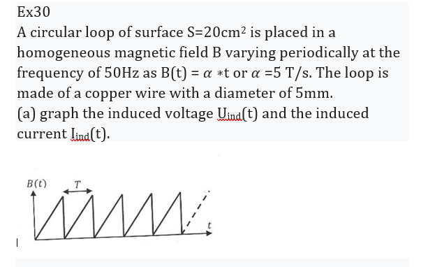 Ex30
A circular loop of surface S=20cm² is placed in a
homogeneous magnetic field B varying periodically at the
frequency of 50Hz as B(t) = a *t or a =5 T/s. The loop is
made of a copper wire with a diameter of 5mm.
(a) graph the induced voltage Uind (t) and the induced
current lind(t).
B(t)
www.