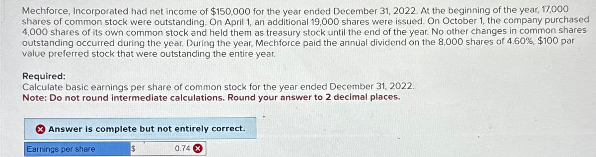 Mechforce, Incorporated had net income of $150,000 for the year ended December 31, 2022. At the beginning of the year, 17,000
shares of common stock were outstanding. On April 1, an additional 19,000 shares were issued. On October 1, the company purchased
4,000 shares of its own common stock and held them as treasury stock until the end of the year. No other changes in common shares
outstanding occurred during the year. During the year, Mechforce paid the annual dividend on the 8,000 shares of 4.60%, $100 par
value preferred stock that were outstanding the entire year.
Required:
Calculate basic earnings per share of common stock for the year ended December 31, 2022.
Note: Do not round intermediate calculations. Round your answer to 2 decimal places.
Answer is complete but not entirely correct.
Earnings per share
$
0.74 x