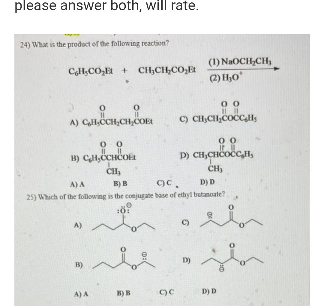 please answer both, will rate.
24) What is the product of the following reaction?
C6H5CO₂Et + CH3CH₂CO₂Et
A) CH,CCH₂CH₂COET
00
||
B) CH,CCHCOÉt
A)
B)
CH3
A) A
O
A) A
B) B
c)C.
D) D
25) Which of the following is the conjugate base of ethyl butanoate?
:0
B) B
C) C
0 0
C) CH₂CH₂COCC6H5
(1) NaOCH₂CH3
(2) H₂0*
00
D) CH₂CHCOCC Hs
CH3
C)
D)
el
D) D