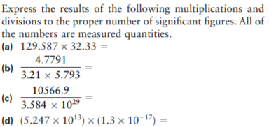 Express the results of the following multiplications and
divisions to the proper number of significant figures. All of
the numbers are measured quantities.
(a) 129.587 × 32.33 =
4.7791
(b)
3.21 × 5.793
10566.9
(c)
3.584 × 1029
(d) (5.247 × 10'3) × (1.3 × 10-17) =
