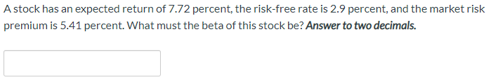 A stock has an expected return of 7.72 percent, the risk-free rate is 2.9 percent, and the market risk
premium is 5.41 percent. What must the beta of this stock be? Answer to two decimals.
