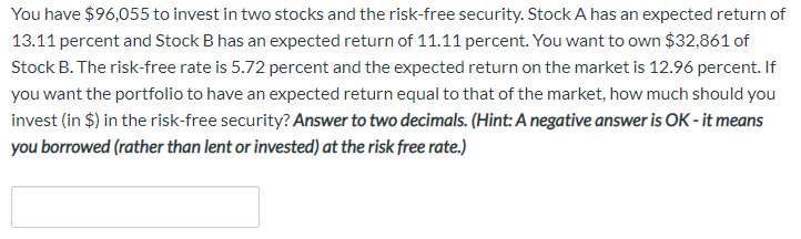 You have $96,055 to invest in two stocks and the risk-free security. Stock A has an expected return of
13.11 percent and Stock B has an expected return of 11.11 percent. You want to own $32,861 of
Stock B. The risk-free rate is 5.72 percent and the expected return on the market is 12.96 percent. If
you want the portfolio to have an expected return equal to that of the market, how much should you
invest (in $) in the risk-free security? Answer to two decimals. (Hint: A negative answer is OK - it means
you borrowed (rather than lent or invested) at the risk free rate.)
