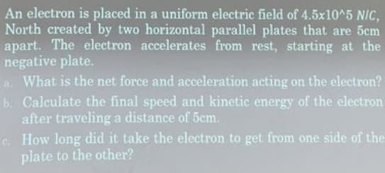 An electron is placed in a uniform electric field of 4.5x10^5 NIC,
North created by two horizontal parallel plates that are 5cm
apart. The electron accelerates from rest, starting at the
negative plate.
a. What is the net force and acceleration acting on the electron?
Calculate the final speed and kinetic energy of the electron
after traveling a distance of 5cm.
b.
How long did it take the electron to get from one side of the
plate to the other?