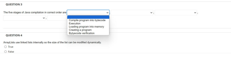 QUESTION 3
The five stages of Java compilation in correct order are
Compile program into bytecode
Execution
Loading program into memory
Creating a program
QUESTION 4
Bytecode verification
ArrayLists use linked lists internally so the size of the list can be modified dynamically.
O True
O False