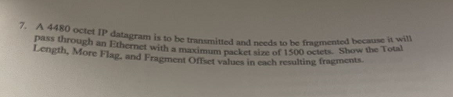 7. A 4480 octet IP datagram is to be transmitted and needs to be fragmented because it will
Length, More Flag, and Fragment Offset values in each resulting fragments.
pass through an Ethernet with a maximum packet size of 1500 octets. Show the Total