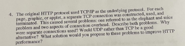 4. The original HTTP protocol used TCP/IP as the underlying protocol. For each
page, graphic, or applet, a separate TCP connection was constructed, used, and
terminated. This caused several problems: one referred to as the elephant and mice
problem and two aspects of connection overhead. Describe both problems. Why
were separate connections used? Would UDP rather than TCP be a good
alternative? What solution would you propose to these problems to improve HTTP
performance?