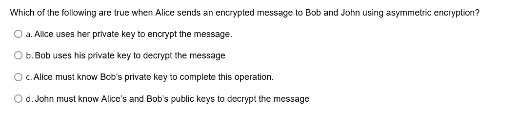Which of the following are true when Alice sends an encrypted message to Bob and John using asymmetric encryption?
O a. Alice uses her private key to encrypt the message.
O b. Bob uses his private key to decrypt the message
O c. Alice must know Bob's private key to complete this operation.
O d. John must know Alice's and Bob's public keys to decrypt the message