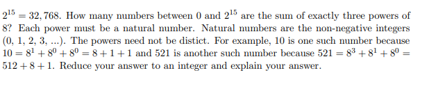 215 = 32, 768. How many numbers between 0 and 215 are the sum of exactly three powers of
8? Each power must be a natural number. Natural numbers are the non-negative integers
(0, 1, 2, 3, ...). The powers need not be distict. For example, 10 is one such number because
10 = 8' + 8° + 8° = 8+1+1 and 521 is another such number because 521 = 83 + 8' + 80
512 + 8+1. Reduce your answer to an integer and explain your answer.
