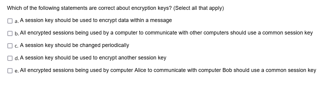 Which of the following statements are correct about encryption keys? (Select all that apply)
a. A session key should be used to encrypt data within a message
b. All encrypted sessions being used by a computer to communicate with other computers should use a common session key
☐c. A session key should be changed periodically
☐d. A session key should be used to encrypt another session key
☐e. All encrypted sessions being used by computer Alice to communicate with computer Bob should use a common session key