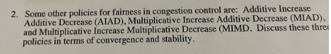 2. Some other policies for fairness in congestion control are: Additive Increase
Additive Decrease (AIAD), Multiplicative Increase Additive Decrease (MIAD),
and Multiplicative Increase Multiplicative Decrease (MIMD. Discuss these thre
policies in terms of convergence and stability.