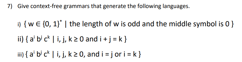 7) Give context-free grammars that generate the following languages.
i) { w € {0, 1}* | the length of w is odd and the middle symbol is 0 }
ii) { a¹ b³ ck | i, j, k ≥ 0 and i + j = k }
iii) { a¹ b³ ck | i, j, k ≥ 0, and i = j or i= k }