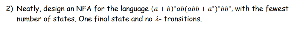 2) Neatly, design an NFA for the language (a + b)* ab(abb + a*)*bb*, with the fewest
number of states. One final state and no λ- transitions.