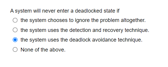 A system will never enter a deadlocked state if
the system chooses to ignore the problem altogether.
the system uses the detection and recovery technique.
the system uses the deadlock avoidance technique.
None of the above.