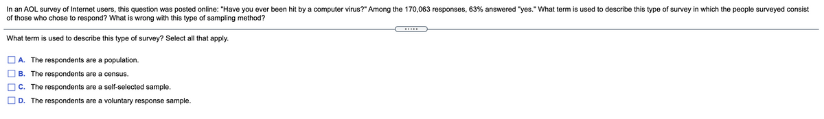 In an AOL survey of Internet users, this question was posted online: "Have you ever been hit by a computer virus?" Among the 170,063 responses, 63% answered "yes." What term is used to describe this type of survey in which the people surveyed consist
of those who chose to respond? What is wrong with this type of sampling method?
What term is used to describe this type of survey? Select all that apply.
A. The respondents are a population.
B. The respondents are a census.
C. The respondents are a self-selected sample.
D. The respondents are a voluntary response sample.
