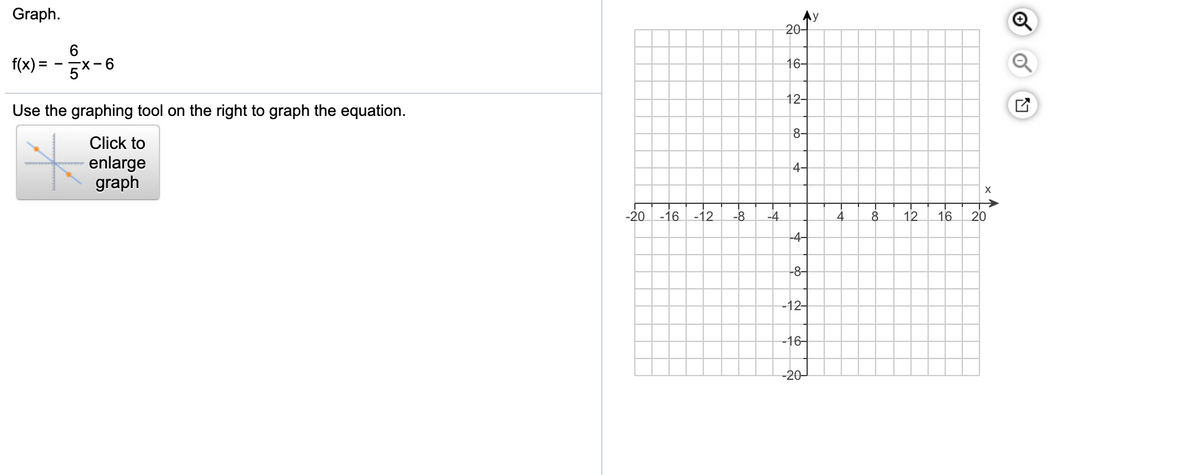Graph.
Ay
20-
f(x) = - Ex-6
16-
12-
Use the graphing tool on the right to graph the equation.
8-
Click to
enlarge
graph
4-
-20 -16 -12
-8
-4
4
8.
12
16
20
-4-
-8-
-12-
-16-
-20-
of
