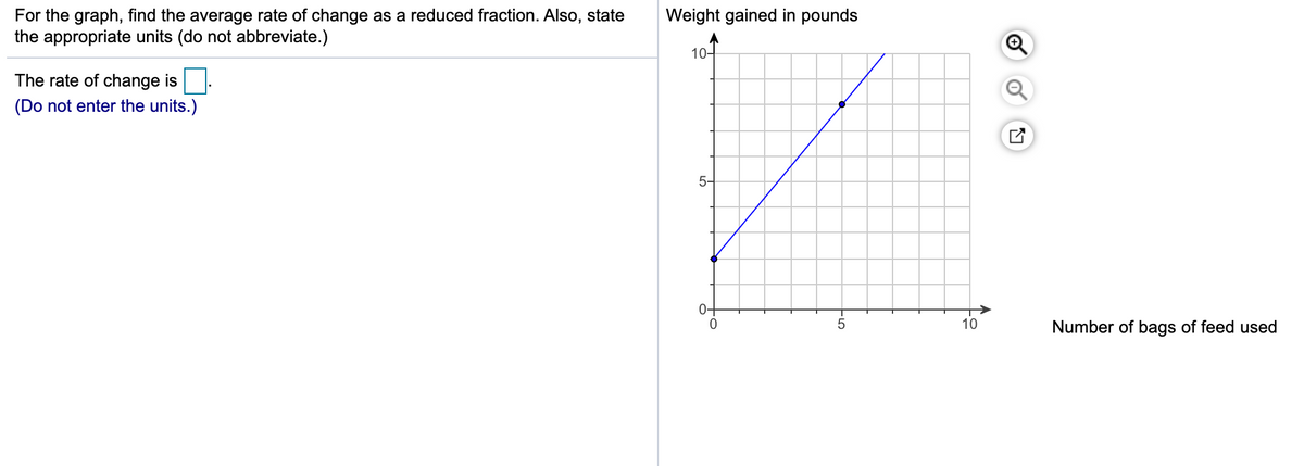 For the graph, find the average rate of change as a reduced fraction. Also, state
the appropriate units (do not abbreviate.)
Weight gained in pounds
10-
The rate of change is
(Do not enter the units.)
5-
0-
10
Number of bags of feed used
