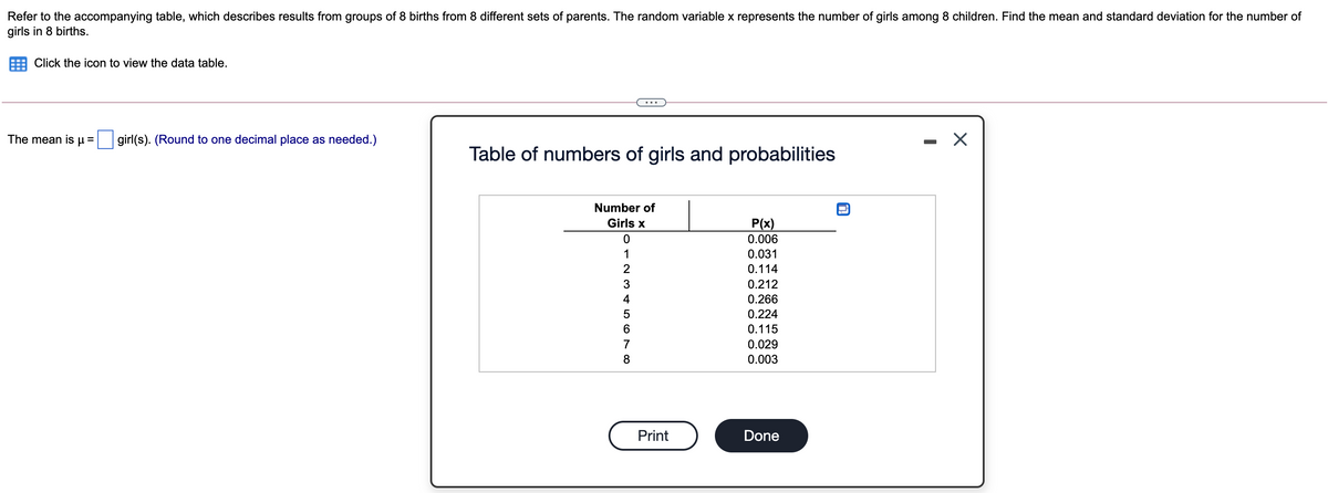 Refer to the accompanying table, which describes results from groups of 8 births from 8 different sets of parents. The random variable x represents the number of girls among 8 children. Find the mean and standard deviation for the number of
girls in 8 births.
Click the icon to view the data table.
The mean is µ = girl(s). (Round to one decimal place as needed.)
Table of numbers of girls and probabilities
Number of
Girls x
P(x)
0.006
1
0.031
2
0.114
3
0.212
4
0.266
0.224
0.115
7
0.029
8.
0.003
Print
Done
