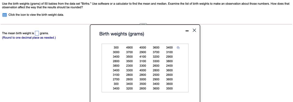 Use the birth weights (grams) of 50 babies from the data set "Births." Use software or a calculator to find the mean and median. Examine the list of birth weights to make an observation about those numbers. How does that
observation affect the way that the results should be rounded?
Click the icon to view the birth weight data.
- X
The mean birth weight is
Birth weights (grams)
grams.
(Round to one decimal place as needed.)
300
4900
4000
3600
3400
3000
3700
2900
3700
3100
3400
3500
4100
3200
2900
2800
3500
3100
3300
3800
3800
2300
3300
2600
2400
3400
3300
4000
2800
3600
3100
2800
2800
2500
2600
2700
2600
3000
2900
3600
300
3400
3500
3400
3600
3400
3200
2600
3600
3500
