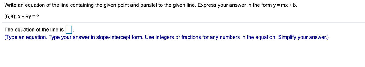 Write an equation of the line containing the given point and parallel to the given line. Express your answer in the form y = mx+ b.
(6,8); x+ 9y = 2
The equation of the line is
(Type an equation. Type your answer in slope-intercept form. Use integers or fractions for any numbers in the equation. Simplify your answer.)
