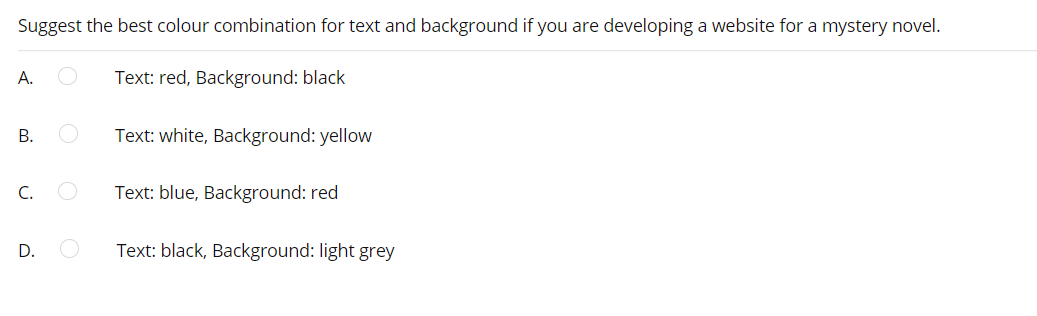Suggest the best colour combination for text and background if you are developing a website for a mystery novel.
A.
Text: red, Background: black
В.
Text: white, Background: yellow
C.
Text: blue, Background: red
Text: black, Background: light grey
D.
