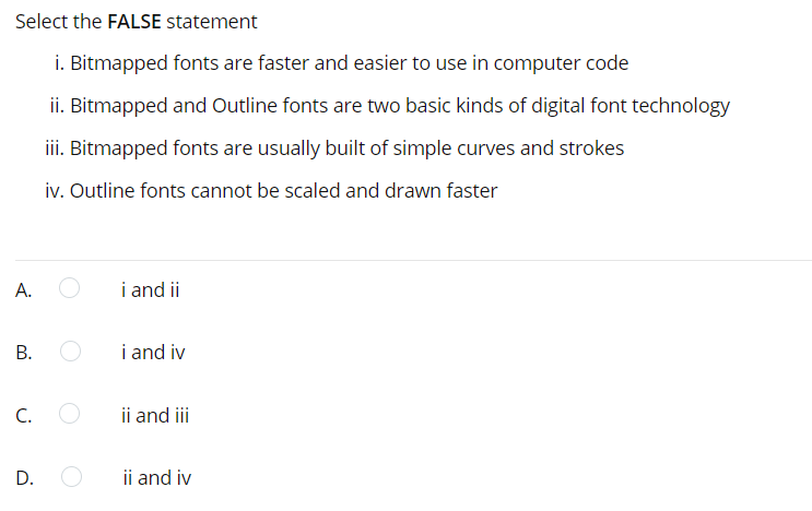 Select the FALSE statement
i. Bitmapped fonts are faster and easier to use in computer code
ii. Bitmapped and Outline fonts are two basic kinds of digital font technology
iii. Bitmapped fonts are usually built of simple curves and strokes
iv. Outline fonts cannot be scaled and drawn faster
А.
i and ii
i and iv
C.
ii and iii
D.
ii and i
B.
