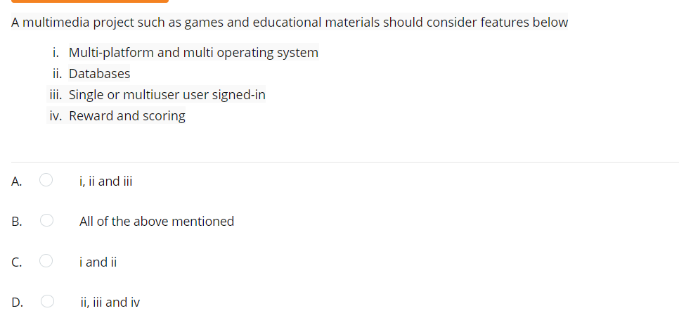 A multimedia project such as games and educational materials should consider features below
i. Multi-platform and multi operating system
ii. Databases
ii. Single or multiuser user signed-in
iv. Reward and scoring
А.
i, ii and iii
В.
All of the above mentioned
C.
i and ii
D.
ii, iii and iv
B.
