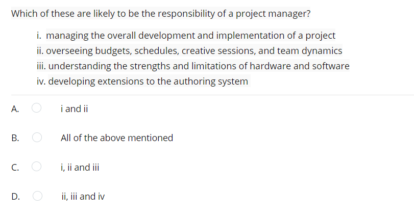 Which of these are likely to be the responsibility of a project manager?
i. managing the overall development and implementation of a project
ii. overseeing budgets, schedules, creative sessions, and team dynamics
iii. understanding the strengths and limitations of hardware and software
iv. developing extensions to the authoring system
А.
i and ii
All of the above mentioned
C.
i, ii and i
D.
ii, iii and iv
B.
