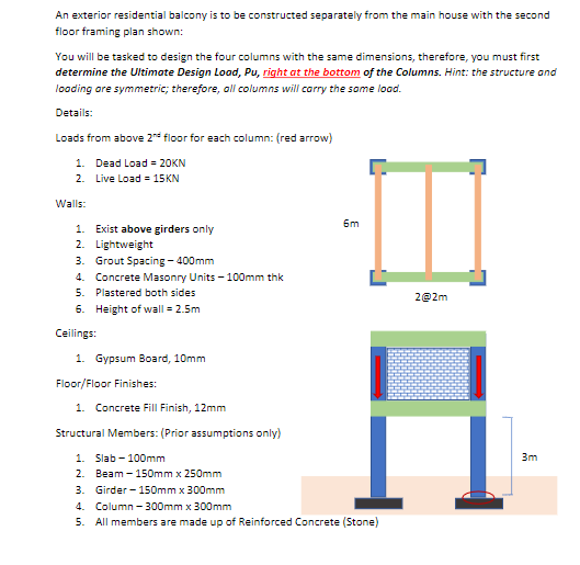 An exterior residential balcony is to be constructed separately from the main house with the second
floor framing plan shown:
You will be tasked to design the four columns with the same dimensions, therefore, you must first
determine the Ultimate Design Load, Pu, right at the bottom of the Columns. Hint: the structure and
loading are symmetric; therefore, all columns will carry the same load.
Details:
Loads from above 2nd floor for each column: (red arrow)
1. Dead Load = 20KN
2. Live Load = 15KN
Walls:
1. Exist above girders only
2. Lightweight
3. Grout Spacing - 400mm
4. Concrete Masonry Units -100mm thk
5.
Plastered both sides
6. Height of wall = 2.5m
Ceilings:
1. Gypsum Board, 10mm
Floor/Floor Finishes:
1. Concrete Fill Finish, 12mm
Structural Members: (Prior assumptions only)
6m
1. Slab-100mm
2. Beam - 150mm x 250mm
3. Girder-150mm x 300mm
4. Column -300mm x 300mm
5. All members are made up of Reinforced Concrete (Stone)
2@2m
3m