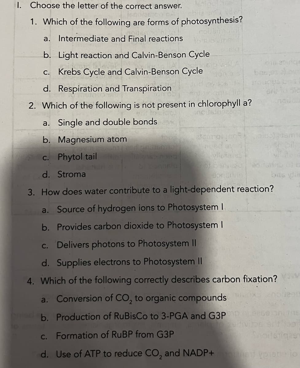 I. Choose the letter of the correct answer. lebigulisel
Scorze co Ashile sew
1. Which of the following are forms of photosynthesis?
a. Intermediate and Final reactions
b. Light reaction and Calvin-Benson Cycle
c. Krebs Cycle and Calvin-Benson Cycle
d. Respiration and Transpiration
2. Which of the following is not present in chlorophyll a?
a. Single and double bonds
b. Magnesium atom
Agnathemah
etsamon100%
nusd av
2 vlicitar
618 251rige
evi
Onst
518
doris
bas:
holos) tam
sabile
c. Phytol tail
d. Stroma
3. How does water contribute to a light-dependent reaction?
a. Source of hydrogen ions to Photosystem I
b. Provides carbon dioxide to Photosystem I
bas din
c. Delivers photons to Photosystem II
d. Supplies electrons to Photosystem II
4. Which of the following correctly describes carbon fixation?
a. Conversion of CO₂ to organic compounds
b. Production of RuBisCo to 3-PGA and G3P
dopt
c.
Formation of RuBP from G3P
Shortstiqas
d.
Use of ATP to reduce CO₂ and NADP+ yeone to