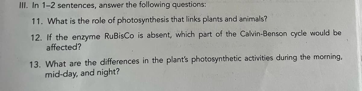 III. In 1-2 sentences, answer the following questions:
11. What is the role of photosynthesis that links plants and animals?
12. If the enzyme RuBisCo is absent, which part of the Calvin-Benson cycle would be
affected?
13. What are the differences in the plant's photosynthetic activities during the morning,
mid-day, and night?