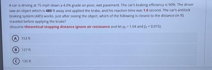 A car is driving at 75 mph down a 4.0 % grade on poor, wet pavement. The car's braking efficiency is 90%. The driver
saw an object which is 480 ft away and applied the brake, and his reaction time was 1.0 second. The car's antilock
braking system (ABS) works. Just after seeing the object, which of the following is closest to the distance (in ft)
traveled before applying the brake?
(Assume theoretical stopping distance ignore air resistance and let yb= 1.04 and fr = 0.015).
153 ft
B) 127 ft
135 ft