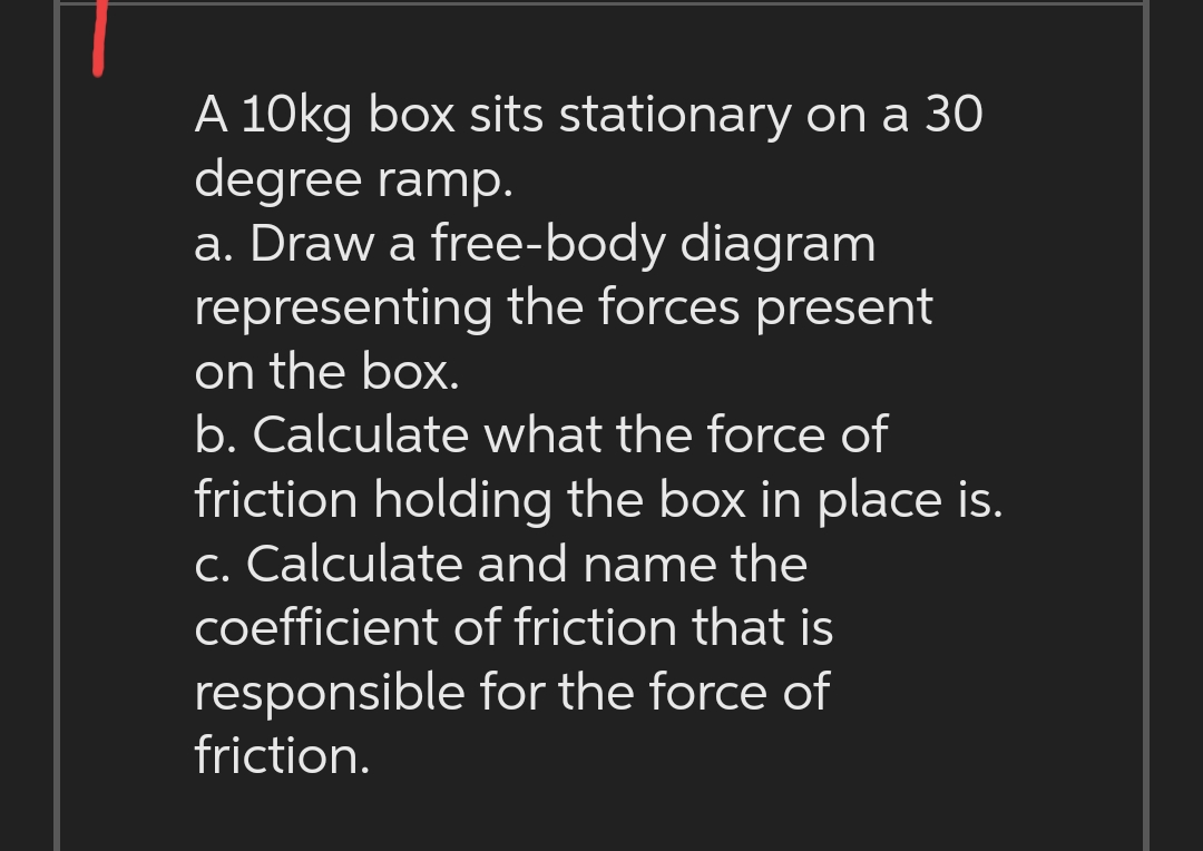 A 10kg box sits stationary on a 30
degree ramp.
a. Draw a free-body diagram
representing the forces present
on the box.
b. Calculate what the force of
friction holding the box in place is.
c. Calculate and name the
coefficient of friction that is
responsible for the force of
friction.