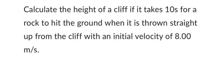 Calculate the height of a cliff if it takes 10s for a
rock to hit the ground when it is thrown straight
up from the cliff with an initial velocity of 8.00
m/s.