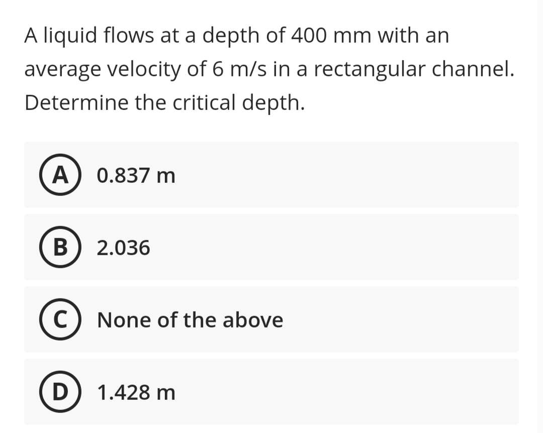A liquid flows at a depth of 400 mm with an
average velocity of 6 m/s in a rectangular channel.
Determine the critical depth.
A 0.837 m
B
2.036
с
None of the above
D
1.428 m