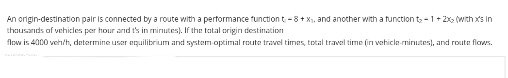 An origin-destination pair is connected by a route with a performance function t₁ = 8 + x₁, and another with a function t₂ = 1 + 2x₂ (with x's in
thousands of vehicles per hour and t's in minutes). If the total origin destination
flow is 4000 veh/h, determine user equilibrium and system-optimal route travel times, total travel time (in vehicle-minutes), and route flows.