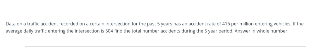 Data on a traffic accident recorded on a certain intersection for the past 5 years has an accident rate of 416 per million entering vehicles. If the
average daily traffic entering the intersection is 504 find the total number accidents during the 5 year period. Answer in whole number.