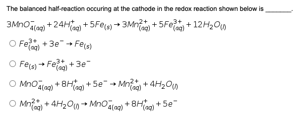 The balanced half-reaction occuring at the cathode in the redox reaction shown below is
3MnOlac) + 24Hag) + 5Fe(s) → 3Mna) + 5Fe + 12H200
(aq)
+ 5Fe3+
eTag) + 12H2O,
O Fe +3e → Fe(s)
O Fe(s)
3+ +3e
→ Fe;
F(aq)
2+
O MnOalao) + 8H0) + 5e¯→ Mn + 4H200
(aq)
O Mn + 4H200→ Mnoala) + 8Ha0) + 5e
Taq)
