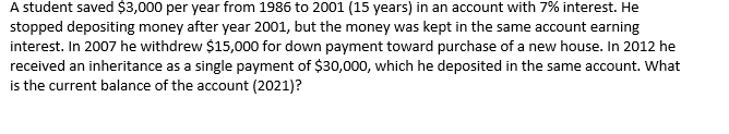A student saved $3,000 per year from 1986 to 2001 (15 years) in an account with 7% interest. He
stopped depositing money after year 2001, but the money was kept in the same account earning
interest. In 2007 he withdrew $15,000 for down payment toward purchase of a new house. In 2012 he
received an inheritance as a single payment of $30,000, which he deposited in the same account. What
is the current balance of the account (2021)?
