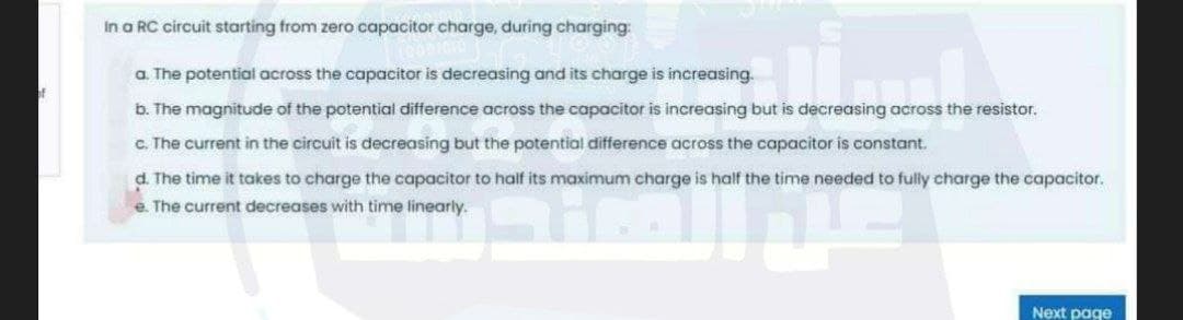 In a RC circuit starting from zero capacitor charge, during charging:
a. The potential across the capacitor is decreasing and its charge is increasing.
b. The magnitude of the potential difference across the capacitor is increasing but is decreasing across the resistor.
c. The current in the circuit is decreasing but the potential difference across the capacitor is constant.
d. The time it takes to charge the capacitor to half its maximum charge is half the time needed to fully charge the capacitor.
e. The current decreases with time linearly.
Next page
