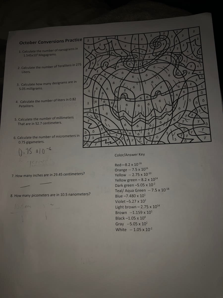 2.
October Conversions Practice
1. Calculate the number of nanograms in
1.545x10° Megagrams.
2
2. Calculate the number of Teraliters in 275
Liters.
2
2
6
6
6.
3. Calculate how many decigrams are in
5.05 milligrams.
6.
6.
6
9.
1
9.
6
4. Calculate the number of liters in 0.82
Petaliters.
6
6.
18
8 6
6.
5 5
5. Calculate the number of millimeters
That are in 52.7 centimeters.
6. Calculate the number of micrometers in
0.75 gigameters.
0.15 x104
10
Color/Answer Key
Red-8.2 x 10 16
Orange -- 7.5 x 1016
Yellow -- 2.75 x 10-10
Yellow green - 8.2 x 1014
Dark green -5.05 x 102
Teal/ Aqua Green -- 7.5 x 10-18
Blue -7.480 x 10'
Violet -5.27 x 10²
7. How many inches are in 29.45 centimeters?
8. How many picometers are in 10.5 nanometers?
106m
Light brown- 2.75 x 1014
Brown --1.159 x 10'
Black-1.05 x 10*
Gray --5.05 x 10²
White -- 1.05 x 102
