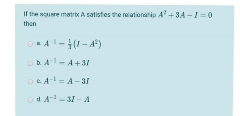 If the square matrix A satisfies the relationship A? + 3A – I = 0
then
O a. A-1 = (I – A²)
O b. A-1 = A+ 31
O C. A-1 = A – 3I
o d. A-1 = 31 – A

