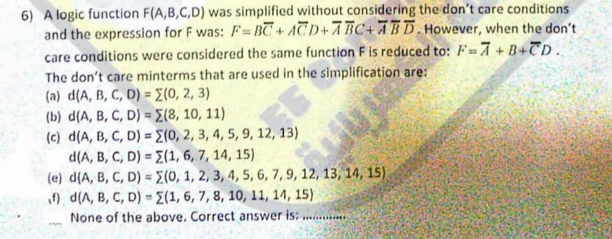 6) A logic function F(A,B,C,D) was simplified without considering the don't care conditions
and the expression for F was: F= BC+ ACD+A BC+ ABD.However, when the don't
care conditions were considered the same function F is reduced to: F= A + B+CD.
The don't care minterms that are used in the simplification are:
(a) d(A, B, C, D) = E(0, 2, 3)
(b) d(A, B, C, D) = E(8, 10, 11)
(c) d(A, B, C, D) = E(0, 2, 3, 4, 5, 9, 12, 13)
d(A, B, C, D) = E(1, 6, 7, 14, 15)
(e) d(A, B, C, D) = E(0, 1, 2, 3, 4, 5, 6, 7, 9, 12, 13, 14, 15)
if) d(A, B, C, D) = (1, 6, 7, 8, 10, 11, 14, 15).
None of the above. Correct answer is; ......
%3D
