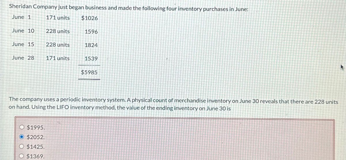 Sheridan Company just began business and made the following four inventory purchases in June:
June 1
171 units
$1026
June 10
228 units
1596
June 15
228 units
1824
June 28
171 units
1539
$5985
The company uses a periodic inventory system. A physical count of merchandise inventory on June 30 reveals that there are 228 units
on hand. Using the LIFO inventory method, the value of the ending inventory on June 30 is
O $1995.
O $2052.
O $1425.
O $1369.